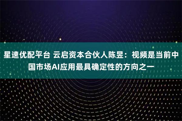 星速优配平台 云启资本合伙人陈昱：视频是当前中国市场AI应用最具确定性的方向之一