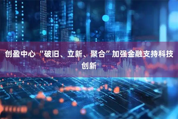 创盈中心 “破旧、立新、聚合”加强金融支持科技创新