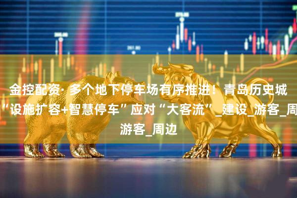 金控配资· 多个地下停车场有序推进！青岛历史城区“设施扩容+智慧停车”应对“大客流”_建设_游客_周边