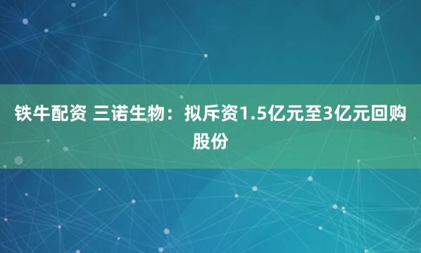 铁牛配资 三诺生物：拟斥资1.5亿元至3亿元回购股份