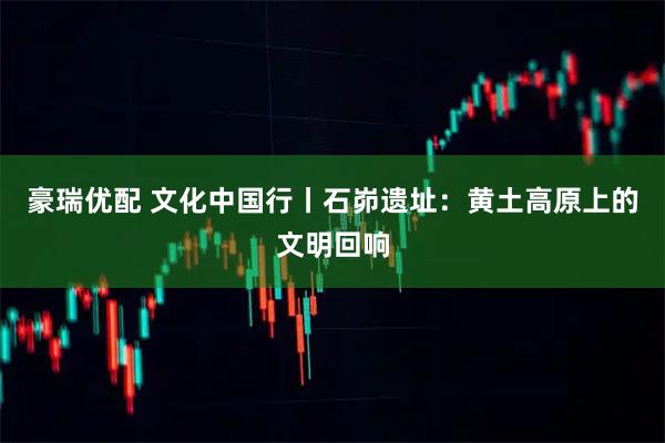 豪瑞优配 文化中国行丨石峁遗址：黄土高原上的文明回响