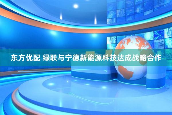 东方优配 绿联与宁德新能源科技达成战略合作