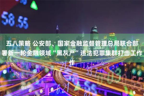 五八策略 公安部、国家金融监督管理总局联合部署新一轮金融领域“黑灰产”违法犯罪集群打击工作