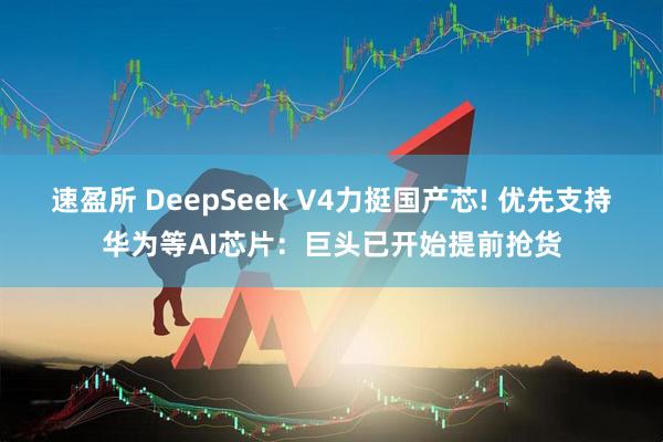 速盈所 DeepSeek V4力挺国产芯! 优先支持华为等AI芯片：巨头已开始提前抢货