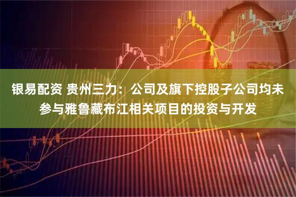 银易配资 贵州三力：公司及旗下控股子公司均未参与雅鲁藏布江相关项目的投资与开发