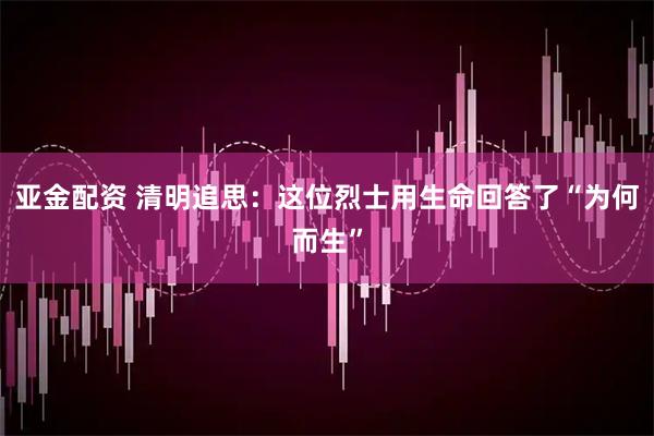 亚金配资 清明追思：这位烈士用生命回答了“为何而生”