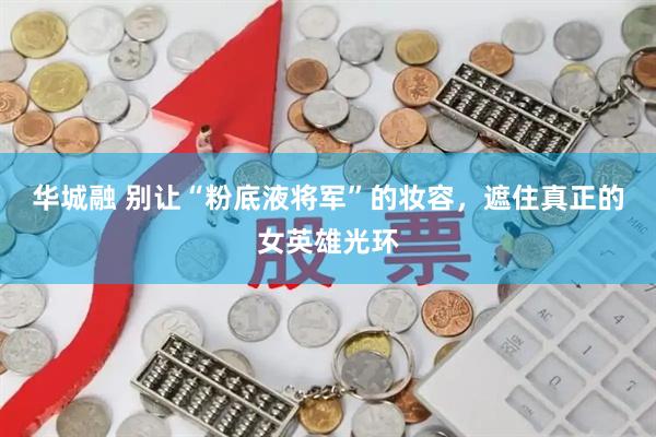 华城融 别让“粉底液将军”的妆容，遮住真正的女英雄光环