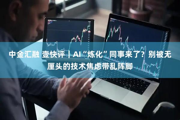 中金汇融 壹快评｜AI“炼化”同事来了？别被无厘头的技术焦虑带乱阵脚
