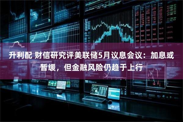 升利配 财信研究评美联储5月议息会议：加息或暂缓，但金融风险仍趋于上行